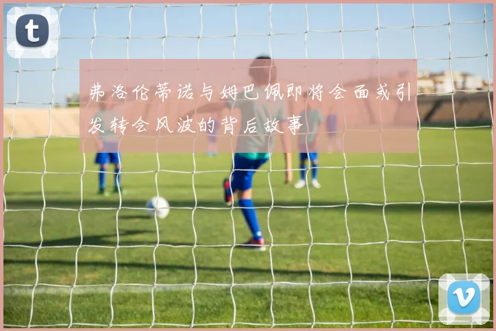 弗洛伦蒂诺与姆巴佩即将会面或引发转会风波的背后故事