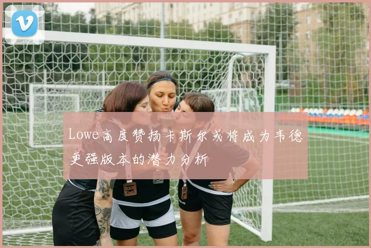 Lowe高度赞扬卡斯尔或将成为韦德更强版本的潜力分析