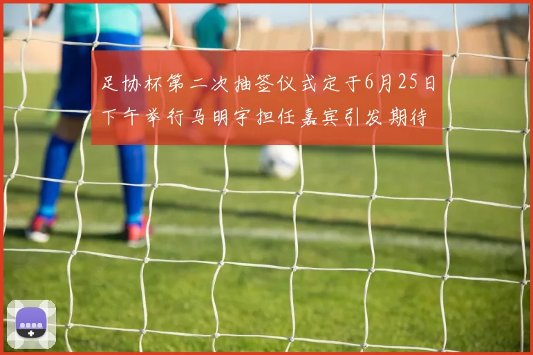 足协杯第二次抽签仪式定于6月25日下午举行马明宇担任嘉宾引发期待