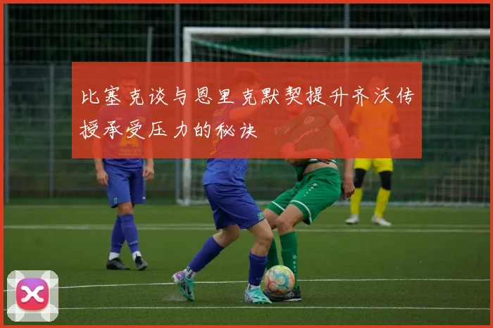 比塞克谈与恩里克默契提升齐沃传授承受压力的秘诀
