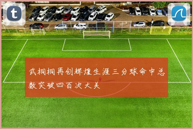 武桐桐再创辉煌生涯三分球命中总数突破四百次大关