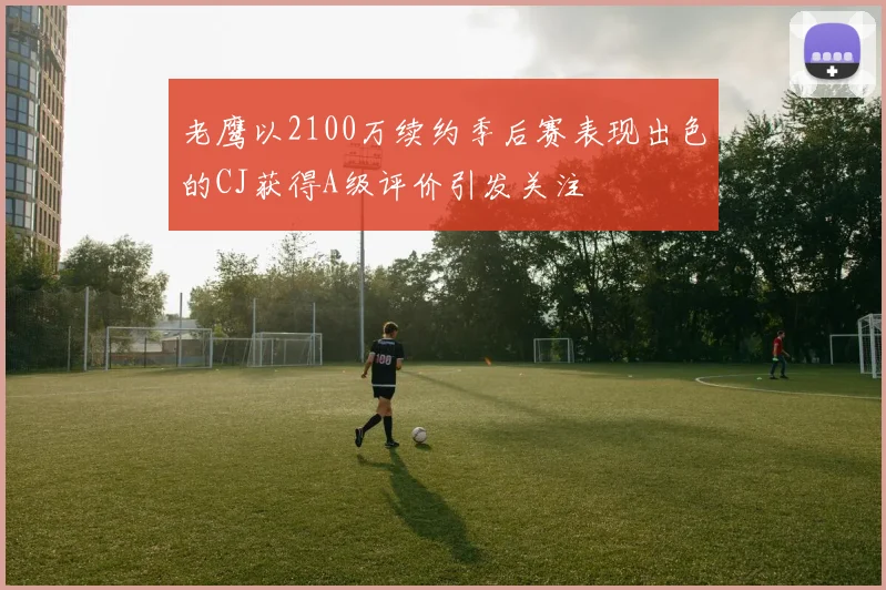 老鹰以2100万续约季后赛表现出色的CJ获得A级评价引发关注