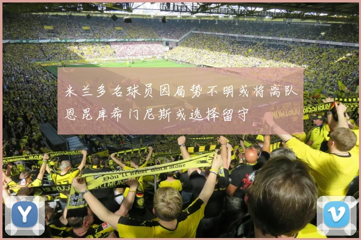 米兰多名球员因局势不明或将离队恩昆库希门尼斯或选择留守