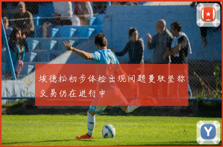 埃德松初步体检出现问题曼联坚称交易仍在进行中