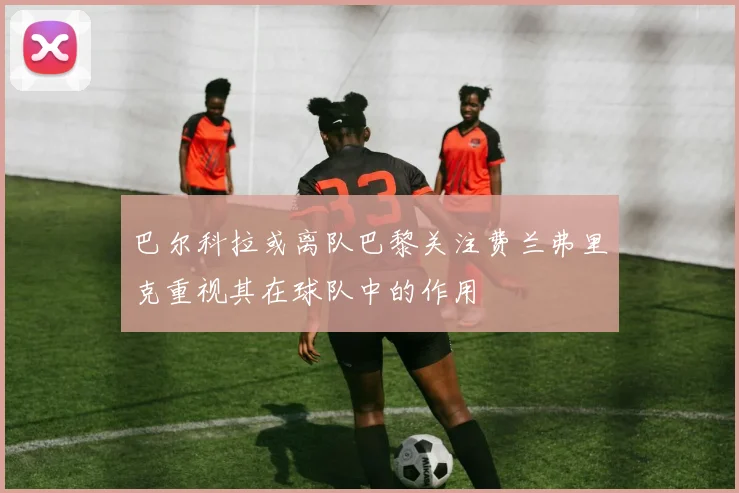 巴尔科拉或离队巴黎关注费兰弗里克重视其在球队中的作用