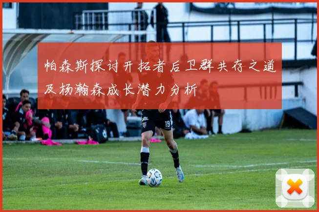 帕森斯探讨开拓者后卫群共存之道及杨瀚森成长潜力分析