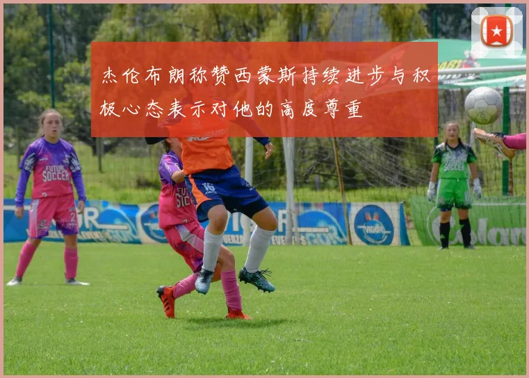 杰伦布朗称赞西蒙斯持续进步与积极心态表示对他的高度尊重