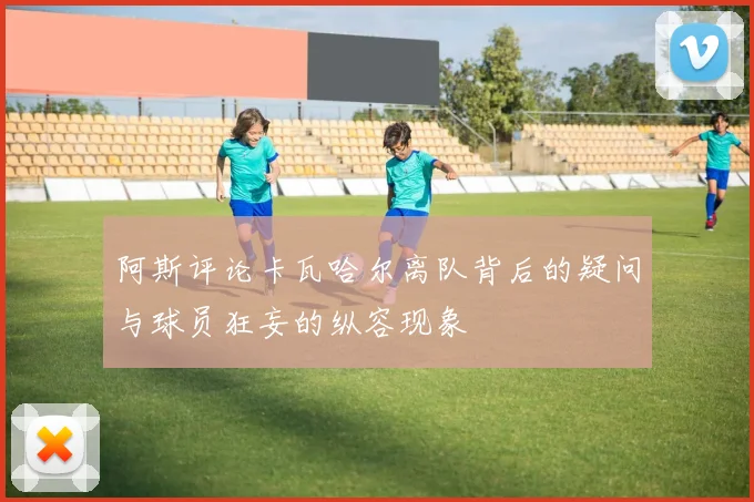 阿斯评论卡瓦哈尔离队背后的疑问与球员狂妄的纵容现象