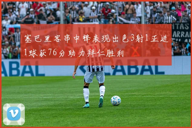 塞巴里客串中锋表现出色3射1正进1球获76分助力拜仁胜利