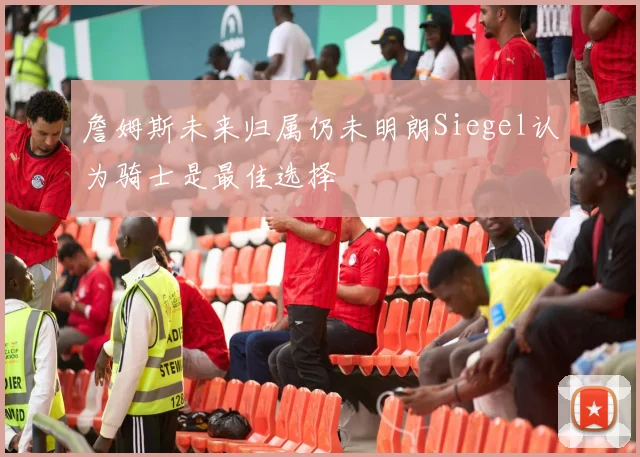 詹姆斯未来归属仍未明朗Siegel认为骑士是最佳选择
