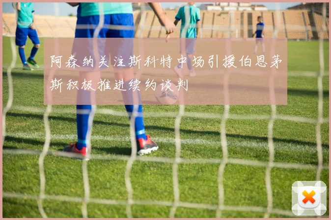 阿森纳关注斯科特中场引援伯恩茅斯积极推进续约谈判