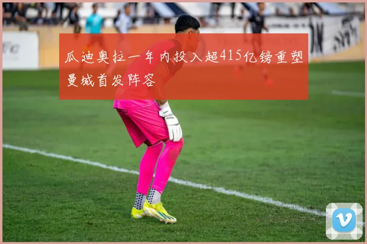 瓜迪奥拉一年内投入超415亿镑重塑曼城首发阵容
