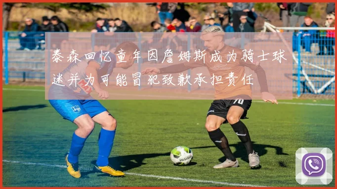 泰森回忆童年因詹姆斯成为骑士球迷并为可能冒犯致歉承担责任