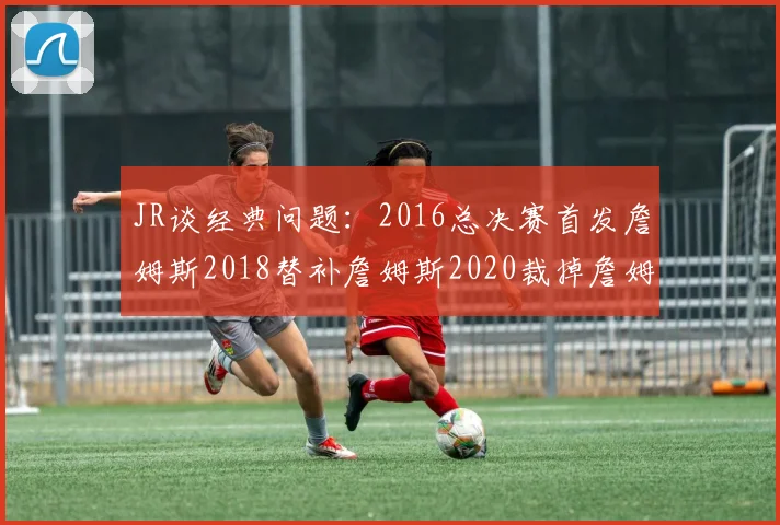 JR谈经典问题：2016总决赛首发詹姆斯2018替补詹姆斯2020裁掉詹姆斯的背后故事