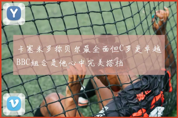 卡塞米罗称贝尔最全面但C罗更卓越BBC组合是他心中完美搭档