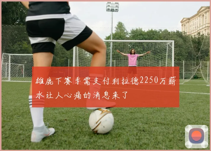 雄鹿下赛季需支付利拉德2250万薪水让人心痛的消息来了