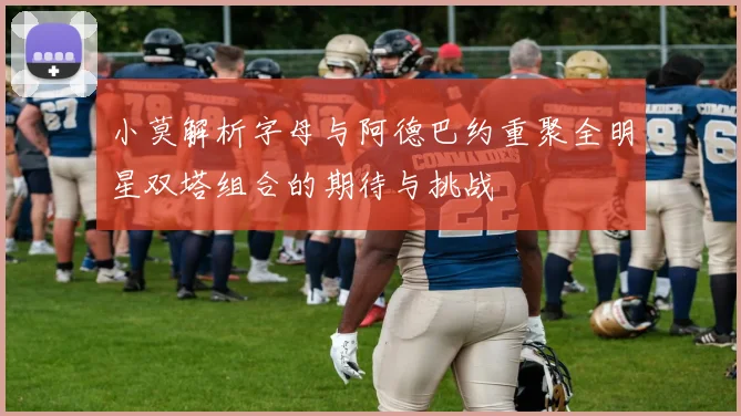 小莫解析字母与阿德巴约重聚全明星双塔组合的期待与挑战
