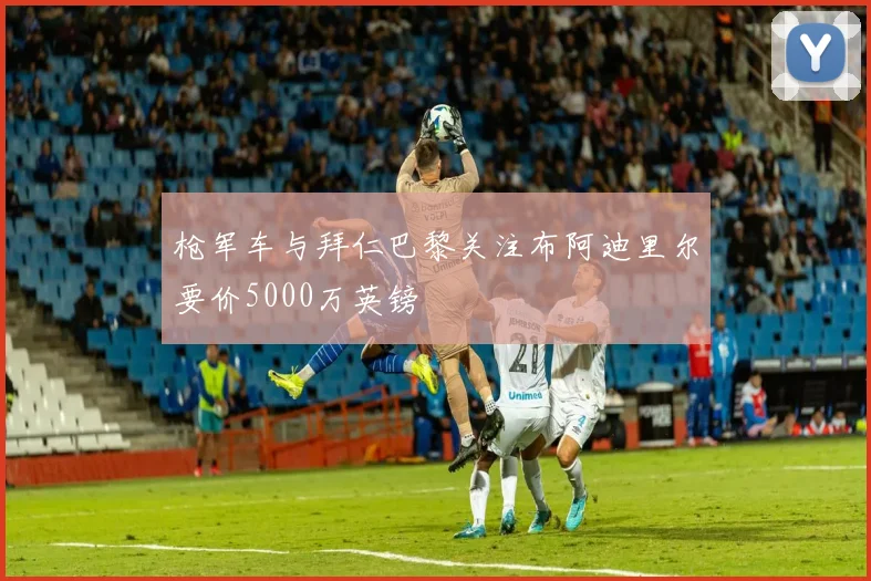 枪军车与拜仁巴黎关注布阿迪里尔要价5000万英镑