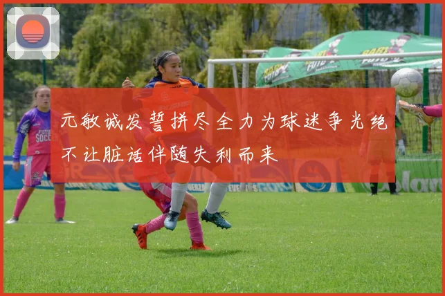 元敏诚发誓拼尽全力为球迷争光绝不让脏话伴随失利而来
