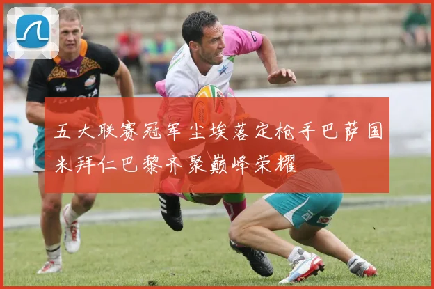 五大联赛冠军尘埃落定枪手巴萨国米拜仁巴黎齐聚巅峰荣耀