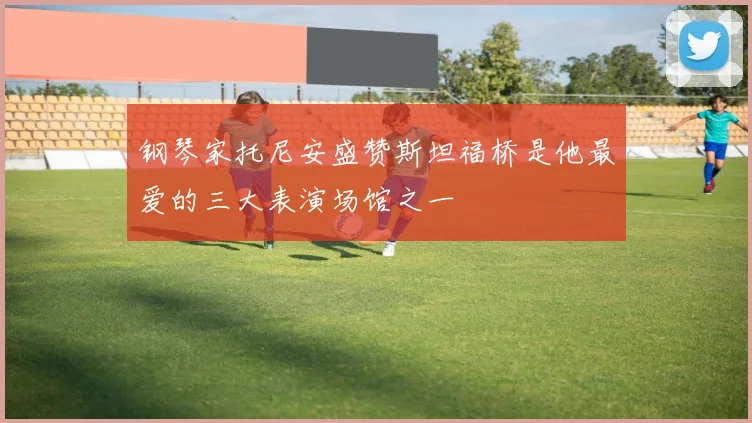 钢琴家托尼安盛赞斯坦福桥是他最爱的三大表演场馆之一