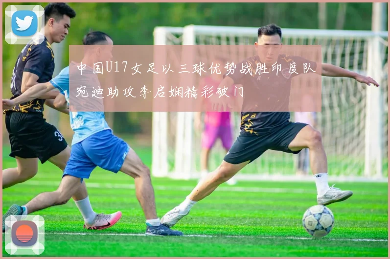 中国U17女足以三球优势战胜印度队宛迪助攻李启娴精彩破门
